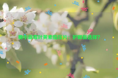 蜀中蓝莓叶黄素酯压片：护眼新选择？