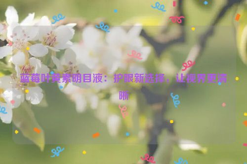 蓝莓叶黄素明目液：护眼新选择，让视界更清晰