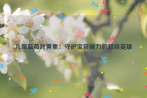 儿童蓝莓叶黄素：守护宝贝视力的超级英雄