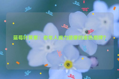 蓝莓叶黄素：老年人视力健康的金色盾牌？