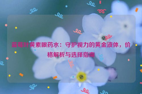 蓝莓叶黄素眼药水：守护视力的黄金液体，价格解析与选择指南