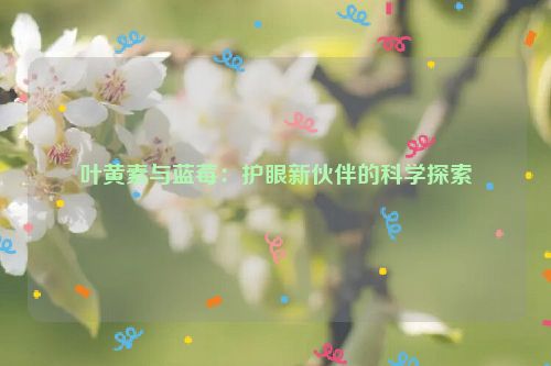 叶黄素与蓝莓：护眼新伙伴的科学探索