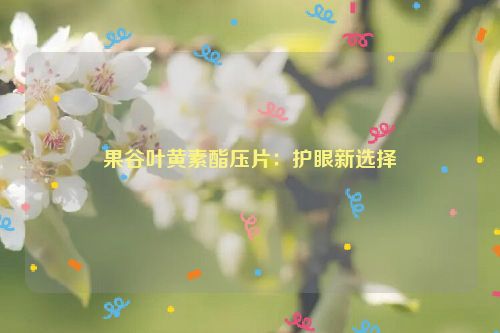 果谷叶黄素酯压片：护眼新选择