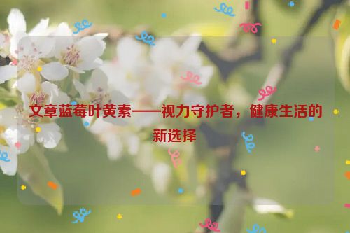 文章蓝莓叶黄素——视力守护者，健康生活的新选择