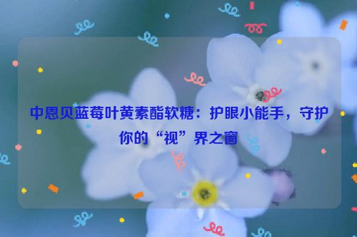 中恩贝蓝莓叶黄素酯软糖：护眼小能手，守护你的“视”界之窗