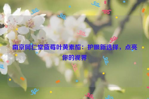 南京同仁堂蓝莓叶黄素酯：护眼新选择，点亮你的视界