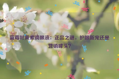 蓝莓叶黄素滴眼液：正品之谜，护眼新宠还是营销噱头？