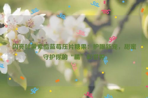 闪亮叶黄素酯蓝莓压片糖果：护眼新宠，甜蜜守护你的“睛”彩世界