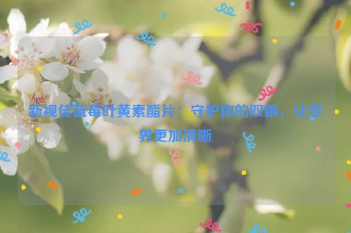 新视佳蓝莓叶黄素酯片：守护你的双眼，让世界更加清晰