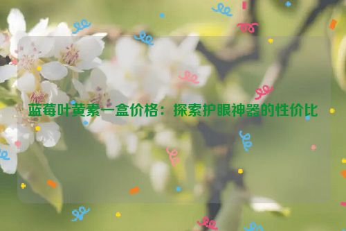 蓝莓叶黄素一盒价格：探索护眼神器的性价比