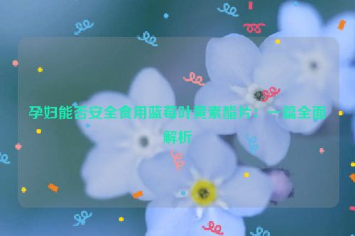 孕妇能否安全食用蓝莓叶黄素酯片：一篇全面解析