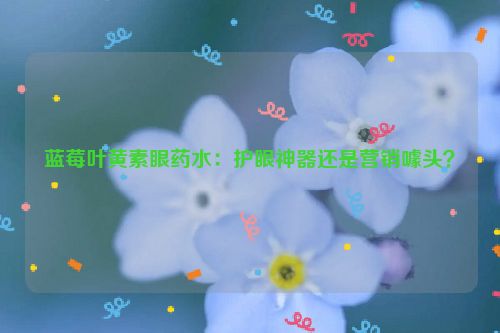 蓝莓叶黄素眼药水：护眼神器还是营销噱头？