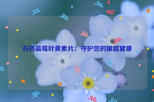 石药蓝莓叶黄素片：守护您的眼睛健康