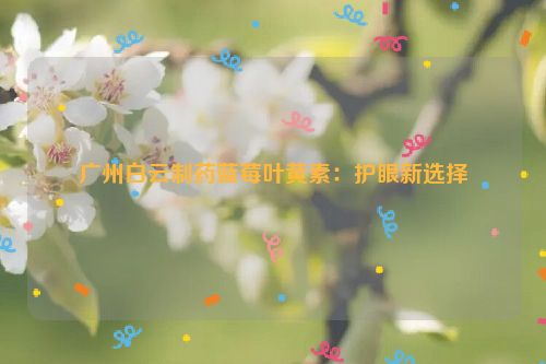 广州白云制药蓝莓叶黄素：护眼新选择