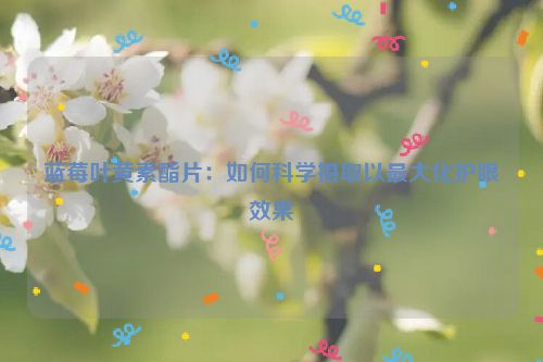 蓝莓叶黄素酯片：如何科学摄取以最大化护眼效果